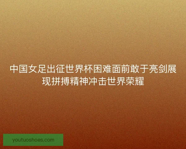 中国女足出征世界杯困难面前敢于亮剑展现拼搏精神冲击世界荣耀
