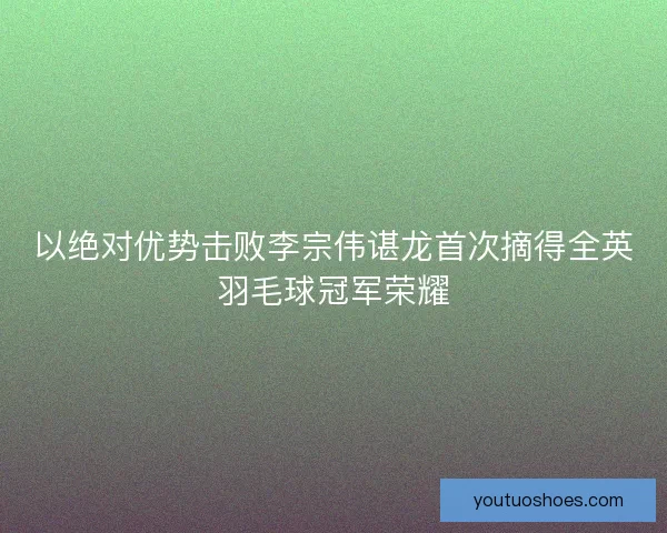 以绝对优势击败李宗伟谌龙首次摘得全英羽毛球冠军荣耀 以绝对优势击败李宗伟谌龙首次摘得全英羽毛球冠军荣耀