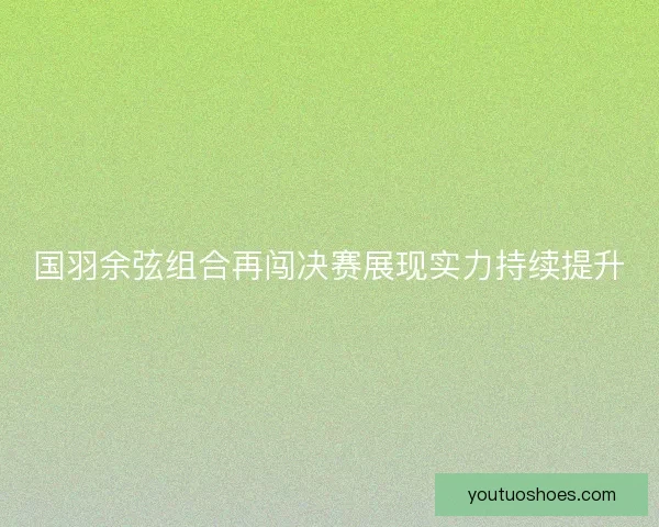 国羽余弦组合再闯决赛展现实力持续提升
