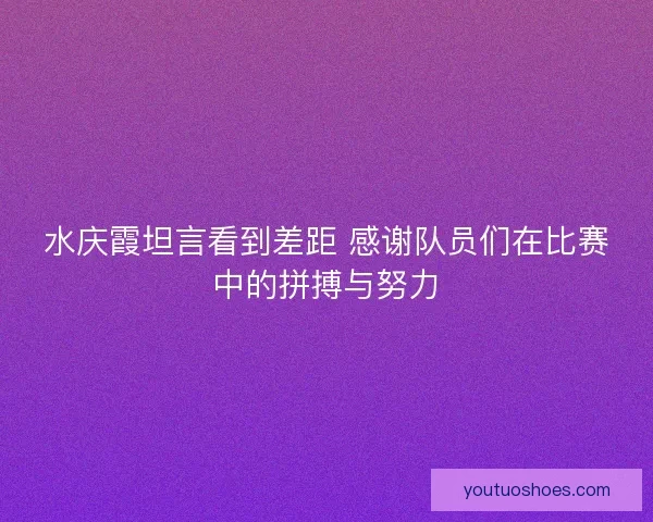 水庆霞坦言看到差距 感谢队员们在比赛中的拼搏与努力 水庆霞坦言看到差距 感谢队员们在比赛中的拼搏与努力