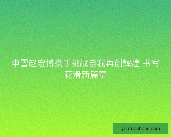 申雪赵宏博携手挑战自我再创辉煌 书写花滑新篇章 申雪赵宏博携手挑战自我再创辉煌 书写花滑新篇章