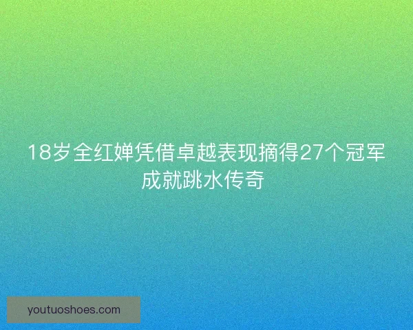 18岁全红婵凭借卓越表现摘得27个冠军成就跳水传奇 18岁全红婵凭借卓越表现摘得27个冠军成就跳水传奇