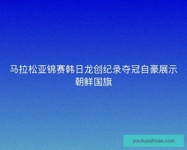 马拉松亚锦赛韩日龙创纪录夺冠自豪展示朝鲜国旗 马拉松亚锦赛韩日龙创纪录夺冠自豪展示朝鲜国旗