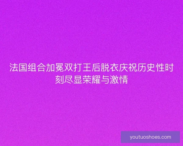 法国组合加冕双打王后脱衣庆祝历史性时刻尽显荣耀与激情
