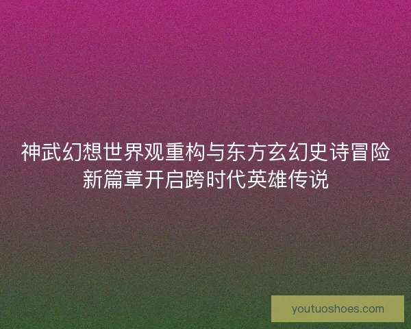 神武幻想世界观重构与东方玄幻史诗冒险新篇章开启跨时代英雄传说