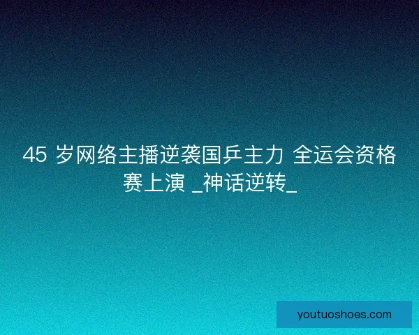 45 岁网络主播逆袭国乒主力 全运会资格赛上演 _神话逆转_
