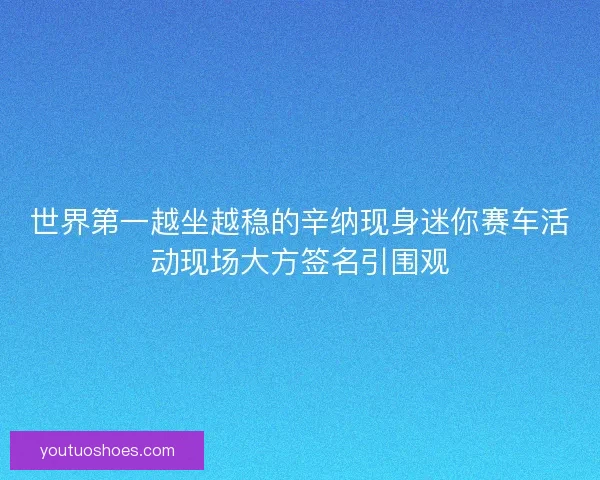 世界第一越坐越稳的辛纳现身迷你赛车活动现场大方签名引围观