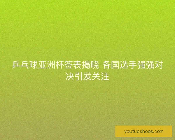 乒乓球亚洲杯签表揭晓 各国选手强强对决引发关注