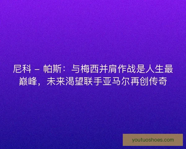 尼科 - 帕斯：与梅西并肩作战是人生最巅峰，未来渴望联手亚马尔再创传奇