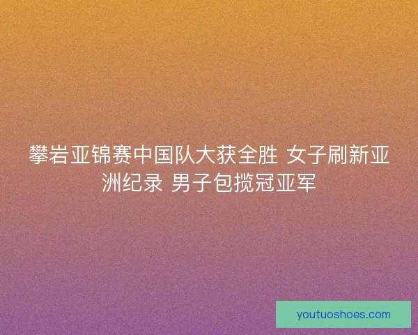 攀岩亚锦赛中国队大获全胜 女子刷新亚洲纪录 男子包揽冠亚军
