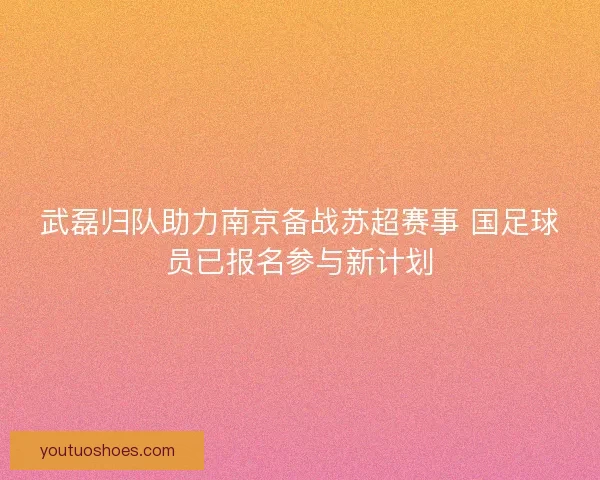 武磊归队助力南京备战苏超赛事 国足球员已报名参与新计划