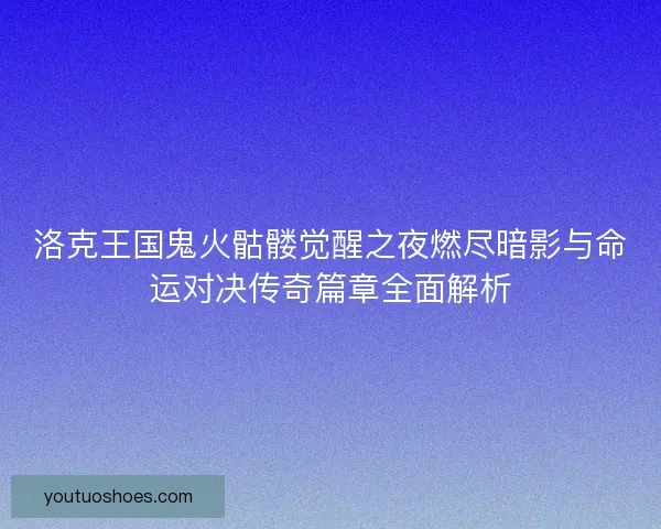 洛克王国鬼火骷髅觉醒之夜燃尽暗影与命运对决传奇篇章全面解析