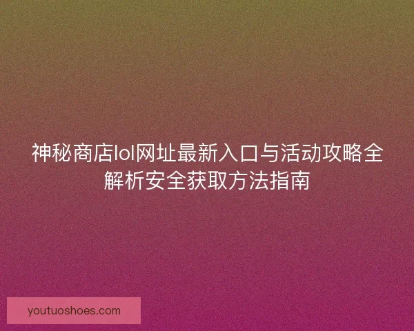 神秘商店lol网址最新入口与活动攻略全解析安全获取方法指南
