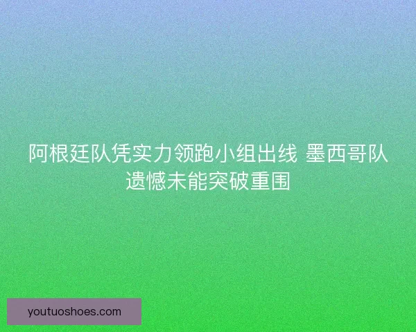 阿根廷队凭实力领跑小组出线 墨西哥队遗憾未能突破重围