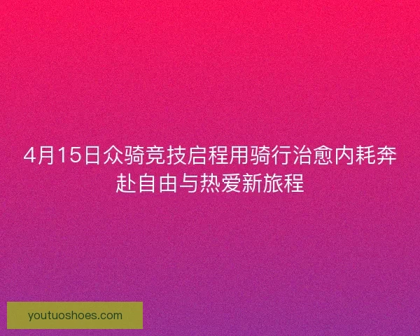 4月15日众骑竞技启程用骑行治愈内耗奔赴自由与热爱新旅程