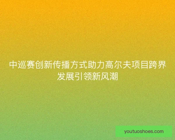 中巡赛创新传播方式助力高尔夫项目跨界发展引领新风潮