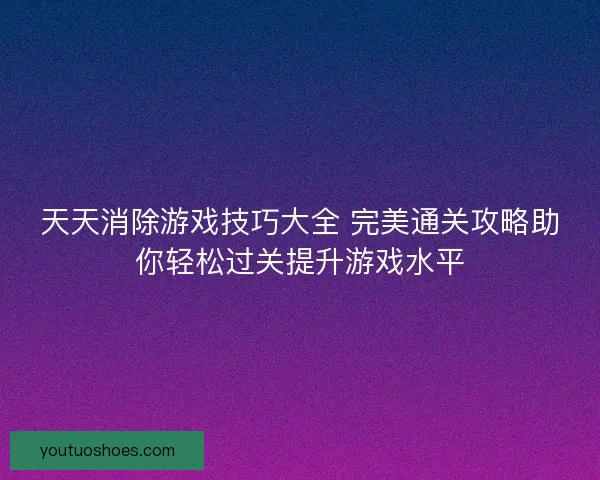 天天消除游戏技巧大全 完美通关攻略助你轻松过关提升游戏水平