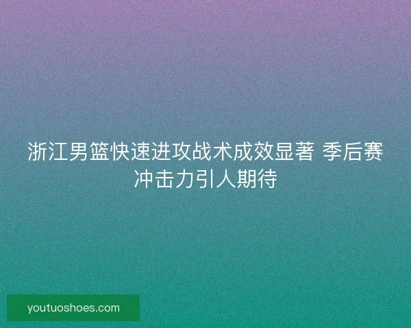 浙江男篮快速进攻战术成效显著 季后赛冲击力引人期待