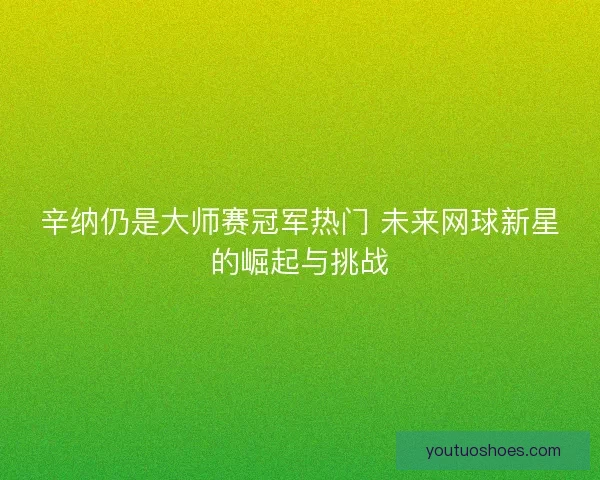 辛纳仍是大师赛冠军热门 未来网球新星的崛起与挑战