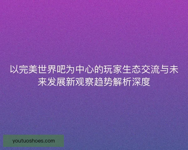 以完美世界吧为中心的玩家生态交流与未来发展新观察趋势解析深度 以完美世界吧为中心的玩家生态交流与未来发展新观察趋势解析深度