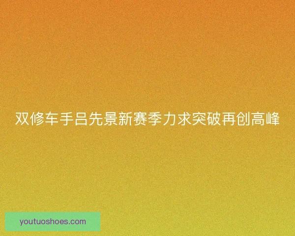 双修车手吕先景新赛季力求突破再创高峰 双修车手吕先景新赛季力求突破再创高峰