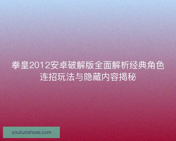 拳皇2012安卓破解版全面解析经典角色连招玩法与隐藏内容揭秘 拳皇2012安卓破解版全面解析经典角色连招玩法与隐藏内容揭秘
