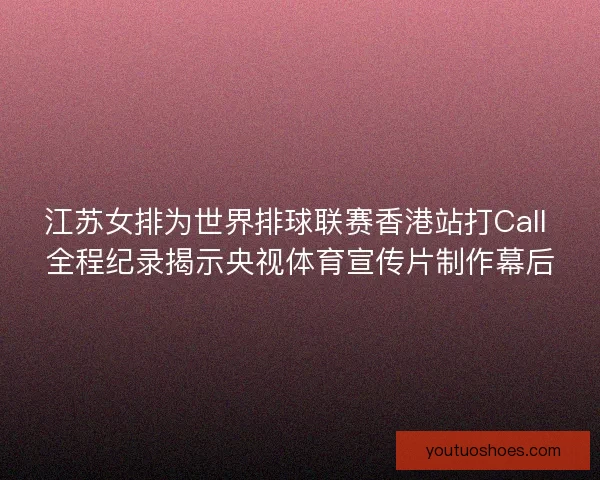 江苏女排为世界排球联赛香港站打Call 全程纪录揭示央视体育宣传片制作幕后