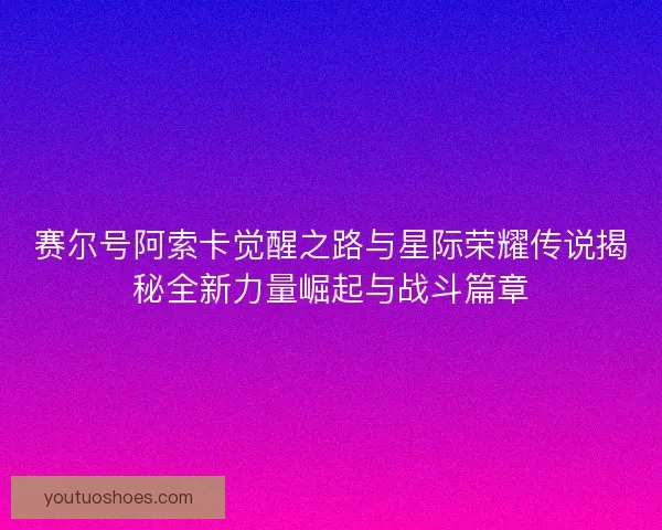 赛尔号阿索卡觉醒之路与星际荣耀传说揭秘全新力量崛起与战斗篇章 赛尔号阿索卡觉醒之路与星际荣耀传说揭秘全新力量崛起与战斗篇章