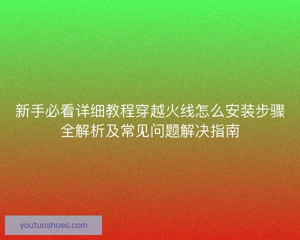新手必看详细教程穿越火线怎么安装步骤全解析及常见问题解决指南