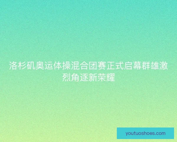 洛杉矶奥运体操混合团赛正式启幕群雄激烈角逐新荣耀 洛杉矶奥运体操混合团赛正式启幕群雄激烈角逐新荣耀