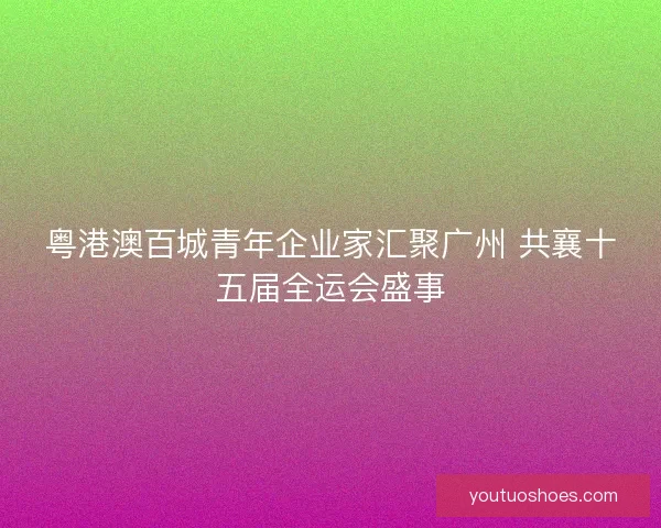 粤港澳百城青年企业家汇聚广州 共襄十五届全运会盛事