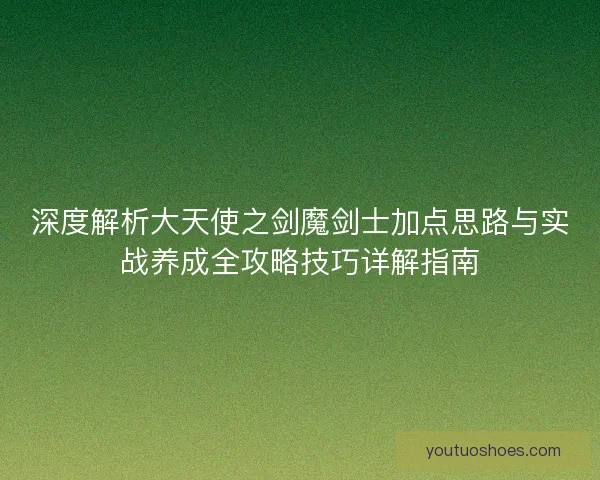 深度解析大天使之剑魔剑士加点思路与实战养成全攻略技巧详解指南