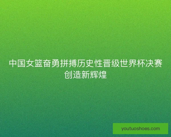 中国女篮奋勇拼搏历史性晋级世界杯决赛创造新辉煌