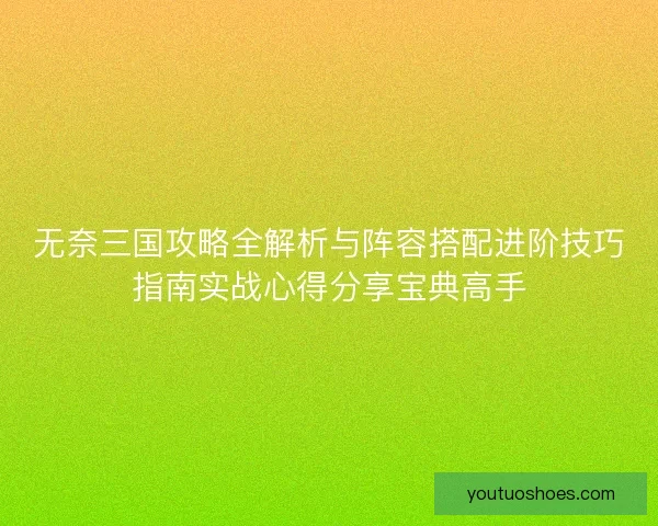 无奈三国攻略全解析与阵容搭配进阶技巧指南实战心得分享宝典高手