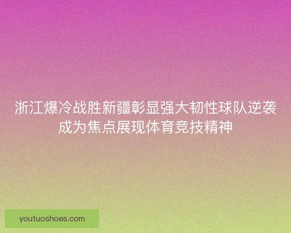 浙江爆冷战胜新疆彰显强大韧性球队逆袭成为焦点展现体育竞技精神