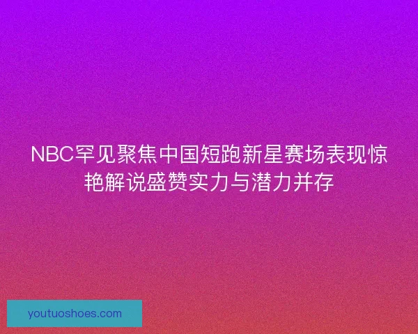 NBC罕见聚焦中国短跑新星赛场表现惊艳解说盛赞实力与潜力并存