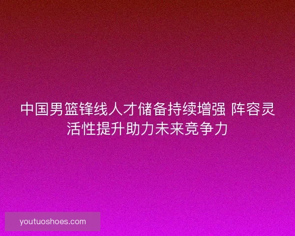 中国男篮锋线人才储备持续增强 阵容灵活性提升助力未来竞争力 中国男篮锋线人才储备持续增强 阵容灵活性提升助力未来竞争力