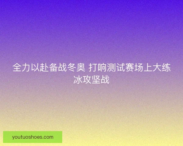 全力以赴备战冬奥 打响测试赛场上大练冰攻坚战