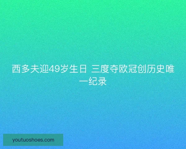西多夫迎49岁生日 三度夺欧冠创历史唯一纪录 西多夫迎49岁生日 三度夺欧冠创历史唯一纪录
