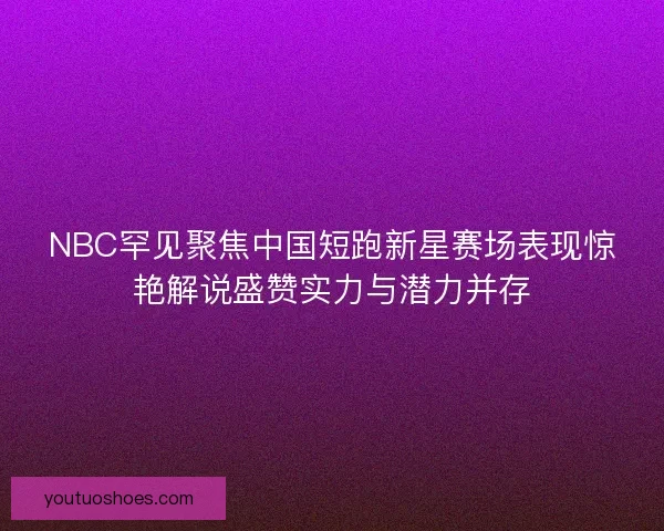 NBC罕见聚焦中国短跑新星赛场表现惊艳解说盛赞实力与潜力并存 NBC罕见聚焦中国短跑新星赛场表现惊艳解说盛赞实力与潜力并存