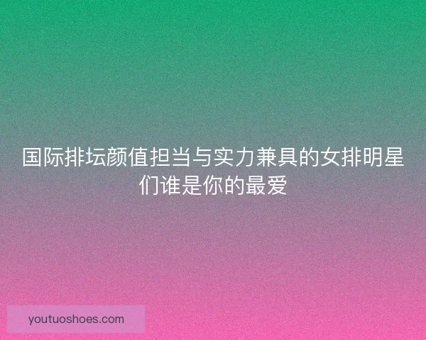 国际排坛颜值担当与实力兼具的女排明星们谁是你的最爱 国际排坛颜值担当与实力兼具的女排明星们谁是你的最爱