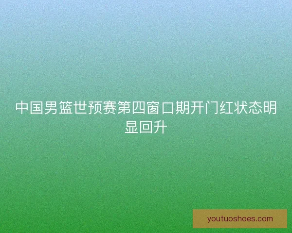 中国男篮世预赛第四窗口期开门红状态明显回升 中国男篮世预赛第四窗口期开门红状态明显回升